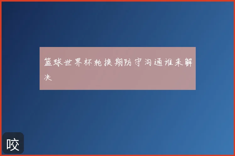 篮球世界杯轮换期防守沟通谁来解决